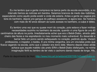 Eu me lembro que a gente comprava na banca perto da escola escondido, e no
       intervalo líamos as notícias em bandos. Saíamos brancos de medo das rodinhas,
 especulando como aquilo podia existir e onde ele estaria. Antes a gente se cagava pra
  loira do banheiro, depois pra gangue do palhaço assassino, e agora isso. Se homens
             com mais de 40 anos deixam as luzes acesas no banheiro, a culpa é deles.

          Eu lembro uma vez que eu quase morri do coração, pois estava a fazer minhas
            necessidades sozinho no banheiro da escola, quando vi uma figura de uns 40
centímetros de altura na porta. Imediatamente achei que era o Bebê-Diabo, atraído pelo
    cheiro das fezes e me espreitando no meu momento mais vulnerável. Eu desandei a
              berrar feito um porco sendo esfaqueado no coração, pedindo ajuda. Vieram
     professores, o inspetor, o bedéu. E pra minha vergonha, era um vira-latas preto que
ficava vagando na escola, acho que o zelador era dono dele. Mesmo depois disso ainda
           achava que aquele maldito cão preto ERA o Bebê-Diabo disfarçado, na minha
           imaginação fértil eu lembro de ter visto o cachorro dando risada de longe. Afe.

  Parte do depoimento de Hori: http://www.hiro.art.br/widonid/2007/05/14/bebe-diabo-e-
                                                                                   eu/
 
