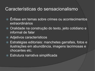 Características do sensacionalismo

   Ênfase em temas sobre crimes ou acontecimentos
    extraordinários
   Oralidade na construção do texto, jeito cotidiano e
    informal de falar
   Adjetivos característicos
   Estratégias editoriais: manchetes garrafais, fotos e
    ilustrações em abundância, imagens lacrimosas e
    chocantes etc.
   Estrutura narrativa simplificada
 