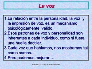 La voz La relación entre la personalidad, la voz  y la impresión de voz, es un mecanismo psicológicamente  válido. Esos patrones de voz y personalidad son inherentes a cada individuo, como si fuera una huella dactilar. Cada vez que hablamos, nos mostramos tal como somos. Pero podemos mejorar … 