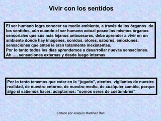 Vivir con los sentidos El ser humano logra conocer su medio ambiente, a través de los órganos  de los sentidos, aún cuando el ser humano actual posee los mismos órganos sensoriales que sus más lejanos antecesores, debe aprender a vivir en un ambiente donde hay imágenes, sonidos, olores, sabores, emociones, sensaciones que antes le eran totalmente inexistentes. Por lo tanto todos los días aprendemos a desarrollar nuevas sensaciones.  Ah …, sensaciones externas y desde luego internas Por lo tanto tenemos que estar en la “jugada”, atentos, vigilantes de nuestra realidad, de nuestro entorno, de nuestro medio, de cualquier cambio, porque algo si sabemos hacer: adaptarnos: “somos seres de costumbres” 