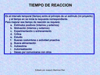 TIEMPO DE REACCION Es el intervalo temporal (tiempo) entre el principio de un estímulo (mi proyecto) y el tiempo en se inicia la respuesta correspondiente. Para mejorar ese tiempo de reacción se requiere: Estímulos positivos (internos y externos) Motivación (internos y externos) Experimentación o entrenamiento Crítica Estudio Buenas costumbres o actividad proactiva Buena alimentación Autoestima Autorrealización Deseo por comunicarse con otros 