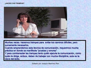 ¿HACER O NO TRAMPAS? Muchas veces  hacemos trampas para  evitar los caminos difíciles, pero sumamente necesarios. Cuando emprendemos esta técnica de comunicación, requerimos mucha práctica en donde se manifieste “pruebas y errores” Y para contrarrestar las trampas tanto quién ejecuta la comunicación, como quién le dirige, ambos, deben de trabajar con mucha  disciplina , esta es la clave del éxito. 