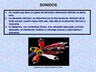SONIDOS Un sonido que tiene un grado de elevación claramente definido se llama tono. La elevación del tono, se determina por la frecuencia de vibración de la onda sonora, cuanto mayor esta sea, más alta es la elevación del tono y viceversa. Si hablamos  con contenidos firmes, a la velocidad adecuada y al tono adecuado, el interlocutor recibirá un mensaje preciso y estimulante o viceversa. 