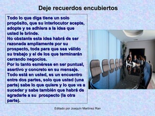 Deje recuerdos encubiertos Todo lo que diga tiene un solo propósito, que su interlocutor acepte, adopte y se adhiera a la idea que usted le brinde. No obstante esta idea habrá de ser razonada ampliamente por su prospecto, toda para que sea válido su trabajo y el de los que terminarán cerrando negocios. Por lo tanto esmérese en ser puntual, asertivo y concreto en su mensaje. Todo está en usted, es un encuentro entre dos partes, solo que usted (una parte) sabe lo que quiere y lo que va a suceder y sabe también que habrá de agradarle a su  prospecto (la otra parte). 