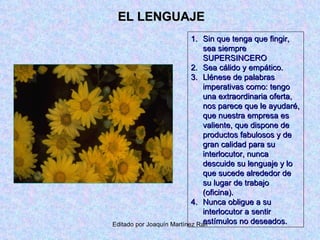 EL LENGUAJE Sin que tenga que fingir, sea siempre SUPERSINCERO Sea cálido y empático. Llénese de palabras imperativas como: tengo una extraordinaria oferta, nos parece que le ayudaré, que nuestra empresa es valiente, que dispone de productos fabulosos y de gran calidad para su interlocutor, nunca descuide su lenguaje y lo que sucede alrededor de su lugar de trabajo (oficina). Nunca obligue a su interlocutor a sentir estímulos no deseados. 