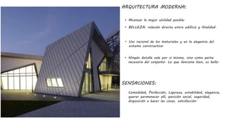 ARQUITECTURA MODERNA:
• Alcanzar la mejor utilidad posible.
SENSACIONES:
Comodidad, Perfección, Ligereza, estabilidad, elegancia,
querer permanecer allí, posición social, seguridad,
disposición a hacer las cosas, satisfacción.
• BELLEZA: relación directa entre edificio y finalidad.
• Uso racional de los materiales y en la elegancia del
sistema constructivo.
• Ningún detalle vale por sí mismo, sino como parte
necesaria del conjunto. Lo que funciona bien, es bello.
 