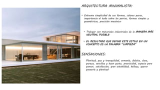ARQUITECTURA MINIMALISTA:
• Extrema simplicidad de sus formas, colores puros,
importancia al todo sobre las partes, formas simples y
geométricas, precisión mecánica.
SENSACIONES:
Plenitud, paz y tranquilidad, armonía, deleite, clase,
pureza, sencillez y buen gusto, practicidad, espacio para
pensar, satisfacción, gran estabilidad, belleza, querer
poseerla y plenitud.
• Trabajar con materiales industriales de la MANERA MÁS
NEUTRAL POSIBLE.
• EL RESULTADO QUE DEFINE ESTE ESTILO EN UN
CONCEPTO ES LA PALABRA “LIMPIEZA”
 