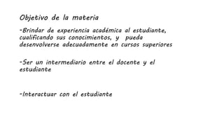 Objetivo de la materia
-Brindar de experiencia académica al estudiante,
cualificando sus conocimientos, y pueda
desenvolverse adecuadamente en cursos superiores
-Ser un intermediario entre el docente y el
estudiante
-Interactuar con el estudiante
 