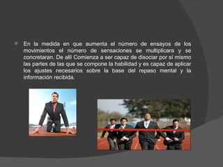 En la medida en que aumenta el número de ensayos de los movimientos el número de sensaciones se multiplicara y se concretaran. De allí Comienza a ser capaz de disociar por sí mismo las partes de las que se compone la habilidad y es capaz de aplicar los ajustes necesarios sobre la base del repaso mental y la información recibida. 