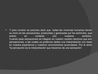 Y para concluir es precioso decir que  todas las vivencias humanas tienen su inicio en las sensaciones, producidas y generadas por los estímulos, que entran en contacto con nuestros sentidos. Cuando esas sensaciones se integran en nuestro cerebro decimos que son percepciones, a las cuales ya podemos darles una interpretación con base en nuestra experiencia y nuestros conocimientos acumulados. Por lo tanto “la percepción es la interpretación que hacemos de una sensación”. 