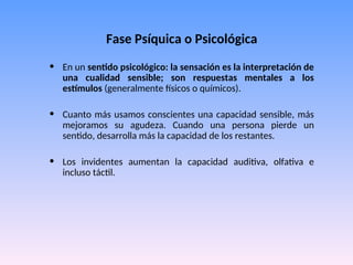 Fase Psíquica o Psicológica
• En un sentido psicológico: la sensación es la interpretación de
una cualidad sensible; son respuestas mentales a los
estímulos (generalmente físicos o químicos).
• Cuanto más usamos conscientes una capacidad sensible, más
mejoramos su agudeza. Cuando una persona pierde un
sentido, desarrolla más la capacidad de los restantes.
• Los invidentes aumentan la capacidad auditiva, olfativa e
incluso táctil.
 