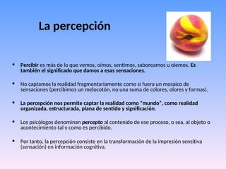 La percepción
• Percibir es más de lo que vemos, oímos, sentimos, saboreamos u olemos. Es
también el significado que damos a esas sensaciones.
• No captamos la realidad fragmentariamente como si fuera un mosaico de
sensaciones (percibimos un melocotón, no una suma de colores, olores y formas).
• La percepción nos permite captar la realidad como “mundo”, como realidad
organizada, estructurada, plana de sentido y significación.
• Los psicólogos denominan percepto al contenido de ese proceso, o sea, al objeto o
acontecimiento tal y como es percibido.
• Por tanto, la percepción consiste en la transformación de la impresión sensitiva
(sensación) en información cognitiva.
 