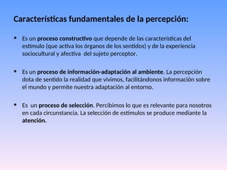 Características fundamentales de la percepción:
• Es un proceso constructivo que depende de las características del
estímulo (que activa los órganos de los sentidos) y de la experiencia
sociocultural y afectiva del sujeto perceptor.
• Es un proceso de información-adaptación al ambiente. La percepción
dota de sentido la realidad que vivimos, facilitándonos información sobre
el mundo y permite nuestra adaptación al entorno.
• Es un proceso de selección. Percibimos lo que es relevante para nosotros
en cada circunstancia. La selección de estímulos se produce mediante la
atención.
 