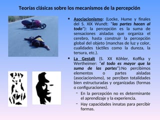 Teorías clásicas sobre los mecanismos de la percepción
• Asociacionismo: (Locke, Hume y finales
del S. XIX Wundt: “las partes hacen al
todo”): la percepción es la suma de
sensaciones aisladas que organiza el
cerebro, hasta construir la percepción
global del objeto (manchas de luz y color,
cualidades táctiles como la dureza, la
tersura, etc.).
• La Gestalt (S. XX Köhler, Koffka y
Wertheimer: “el todo es mayor que la
suma de las partes”):No percibimos
elementos o partes aisladas
(asociacionismo), se perciben totalidades
bien estructuradas y organizadas (formas
o configuraciones).
– En la percepción no es determinante
el aprendizaje y la experiencia.
– Hay capacidades innatas para percibir
formas.
 