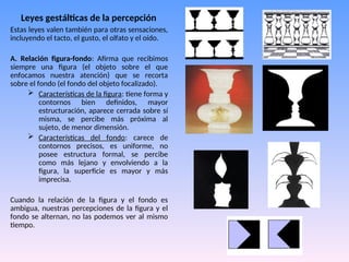 Leyes gestálticas de la percepción
Estas leyes valen también para otras sensaciones,
incluyendo el tacto, el gusto, el olfato y el oído.
A. Relación figura-fondo: Afirma que recibimos
siempre una figura (el objeto sobre el que
enfocamos nuestra atención) que se recorta
sobre el fondo (el fondo del objeto focalizado).
 Características de la figura: tiene forma y
contornos bien definidos, mayor
estructuración, aparece cerrada sobre sí
misma, se percibe más próxima al
sujeto, de menor dimensión.
 Características del fondo: carece de
contornos precisos, es uniforme, no
posee estructura formal, se percibe
como más lejano y envolviendo a la
figura, la superficie es mayor y más
imprecisa.
Cuando la relación de la figura y el fondo es
ambigua, nuestras percepciones de la figura y el
fondo se alternan, no las podemos ver al mismo
tiempo.
 