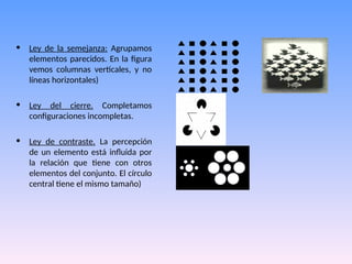 • Ley de la semejanza: Agrupamos
elementos parecidos. En la figura
vemos columnas verticales, y no
líneas horizontales)
• Ley del cierre. Completamos
configuraciones incompletas.
• Ley de contraste. La percepción
de un elemento está influida por
la relación que tiene con otros
elementos del conjunto. El círculo
central tiene el mismo tamaño)
 