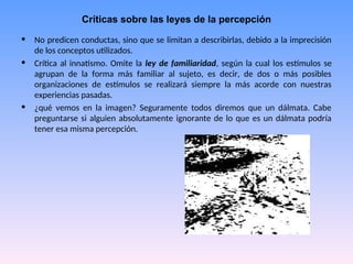 Críticas sobre las leyes de la percepción
• No predicen conductas, sino que se limitan a describirlas, debido a la imprecisión
de los conceptos utilizados.
• Crítica al innatismo. Omite la ley de familiaridad, según la cual los estímulos se
agrupan de la forma más familiar al sujeto, es decir, de dos o más posibles
organizaciones de estímulos se realizará siempre la más acorde con nuestras
experiencias pasadas.
• ¿qué vemos en la imagen? Seguramente todos diremos que un dálmata. Cabe
preguntarse si alguien absolutamente ignorante de lo que es un dálmata podría
tener esa misma percepción.
 