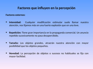 Factores que influyen en la percepción
Factores externos:
• Intensidad: Cualquier modificación estimular suele llamar nuestra
atención, nos fijamos más en una fuerte explosión que en una leve.
• Repetición: Tiene gran importancia en la propaganda comercial. Un anuncio
repetido sucesivamente no pasa desapercibido.
• Tamaño: Los objetos grandes, atraerán nuestra atención con mayor
posibilidad que los objetos pequeños.
• Novedad: La percepción de objetos o sucesos no habituales se fija con
mayor facilidad.
 