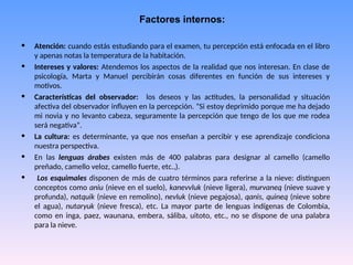 Factores internos:
• Atención: cuando estás estudiando para el examen, tu percepción está enfocada en el libro
y apenas notas la temperatura de la habitación.
• Intereses y valores: Atendemos los aspectos de la realidad que nos interesan. En clase de
psicología, Marta y Manuel percibirán cosas diferentes en función de sus intereses y
motivos.
• Características del observador: los deseos y las actitudes, la personalidad y situación
afectiva del observador influyen en la percepción. “Si estoy deprimido porque me ha dejado
mi novia y no levanto cabeza, seguramente la percepción que tengo de los que me rodea
será negativa”.
• La cultura: es determinante, ya que nos enseñan a percibir y ese aprendizaje condiciona
nuestra perspectiva.
• En las lenguas árabes existen más de 400 palabras para designar al camello (camello
preñado, camello veloz, camello fuerte, etc.,).
• Los esquimales disponen de más de cuatro términos para referirse a la nieve: distinguen
conceptos como aniu (nieve en el suelo), kanevvluk (nieve ligera), murvaneq (nieve suave y
profunda), natquik (nieve en remolino), nevluk (nieve pegajosa), qanis, quineq (nieve sobre
el agua), nutaryuk (nieve fresca), etc. La mayor parte de lenguas indígenas de Colombia,
como en inga, paez, waunana, embera, sáliba, uitoto, etc., no se dispone de una palabra
para la nieve.
 