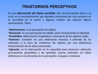 TRASTORNOS PERCEPTIVOS
Es una deformación del objeto percibido, por una percepción falsa o un
error en el reconocimiento; por ejemplo caminamos por una carretera en
la oscuridad de la noche y algunos árboles nos parecen figuras
amenazantes. Tipos:
•Alucinaciones: es la percepción sin objeto.
•Alucinosis: es una percepción sin objeto, pero reconociendo su falsedad.
•Pareidolias: deformación imaginativa y consciente de los objetos reales.
•Ilusiones: consisten en una ordenación inexacta o alterada de los
estímulos a la hora de conformar los objetos por una defectuosa
interpretación de los datos sensoriales.
•Agnosias: es la interrupción en la capacidad para reconocer estímulos
previamente aprendidos o de aprender nuevos estímulos sin haber
deficiencia en la alteración de la percepción, lenguaje o intelecto.
 