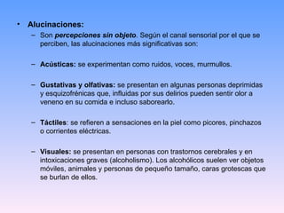 • Alucinaciones:
– Son percepciones sin objeto. Según el canal sensorial por el que se
perciben, las alucinaciones más significativas son:
– Acústicas: se experimentan como ruidos, voces, murmullos.
– Gustativas y olfativas: se presentan en algunas personas deprimidas
y esquizofrénicas que, influidas por sus delirios pueden sentir olor a
veneno en su comida e incluso saborearlo.
– Táctiles: se refieren a sensaciones en la piel como picores, pinchazos
o corrientes eléctricas.
– Visuales: se presentan en personas con trastornos cerebrales y en
intoxicaciones graves (alcoholismo). Los alcohólicos suelen ver objetos
móviles, animales y personas de pequeño tamaño, caras grotescas que
se burlan de ellos.
 