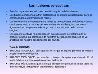 Las ilusiones perceptivas
• Son discrepancias entre lo que percibimos y la realidad objetiva.
• Las figuras e imágenes sufren distorsiones de alguna característica, pero no
corresponden a deformaciones reales.
• Las ilusiones se encuentran entre nuestras percepciones cotidianas: cuando
caminamos junto a las vías del tren y miramos a lo lejos, o cuando una
figura vertical nos parece más larga que otra horizontal de la misma
longitud.
• Las ilusiones ópticas no desaparecen en cuanto nos percatamos de su
carácter ilusorio. La corrección de nuestras percepciones rara vez se ve
afectada por nuestro conocimiento del mundo.
Tipos de ILUSIONES:
• ILUSIONES FISIOLÓGICAS: Son aquellas en las que el engaño proviene de nuestra
propia constitución orgánica.
• ILUSIONES PSICOLÓGICAS: son aquellas en las que el engaño se produce debido al
modo habitual que tenemos de reconocer las figuras.
• ILUSIONES ILÓGICAS: son aquéllas en que el engaño se produce al aplicar sobre las
dimensiones, la configuración tridimensional del espacio.
 