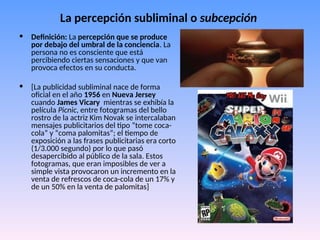 La percepción subliminal o subcepción
• Definición: La percepción que se produce
por debajo del umbral de la conciencia. La
persona no es consciente que está
percibiendo ciertas sensaciones y que van
provoca efectos en su conducta.
• [La publicidad subliminal nace de forma
oficial en el año 1956 en Nueva Jersey
cuando James Vicary mientras se exhibía la
película Picnic, entre fotogramas del bello
rostro de la actriz Kim Novak se intercalaban
mensajes publicitarios del tipo “tome coca-
cola” y “coma palomitas”; el tiempo de
exposición a las frases publicitarias era corto
(1/3.000 segundo) por lo que pasó
desapercibido al público de la sala. Estos
fotogramas, que eran imposibles de ver a
simple vista provocaron un incremento en la
venta de refrescos de coca-cola de un 17% y
de un 50% en la venta de palomitas]
 