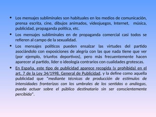 • Los mensajes subliminales son habituales en los medios de comunicación,
prensa escrita, cine, dibujos animados, videojuegos, Internet, música,
publicidad, propaganda política, etc.
• Los mensajes subliminales en de propaganda comercial casi todos se
refieren al campo de la sexualidad.
• Los mensajes políticos pueden ensalzar las virtudes del partido
asociándolo con exposiciones de alegría con las que nada tiene que ver
(por ejemplo, triunfos deportivos), pero más frecuentemente hacen
aparecer al partido, líder o ideología contrarios con cualidades grotescas.
• En España, este tipo de publicidad aparece recogida (y prohibida) en el
art. 7 de la Ley 34/1998, General de Publicidad, y la define como aquella
publicidad que “mediante técnicas de producción de estímulos de
intensidades fronterizas con los umbrales de los sentidos o análogas,
pueda actuar sobre el público destinatario sin ser conscientemente
percibida”.
 