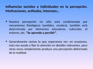 Influencias sociales e individuales en la percepción.
Motivaciones, actitudes, intereses…
• Nuestra percepción no sólo está condicionada por
mecanismos fisiológicos (sentidos, cerebro), también está
determinada por elementos educativos, culturales, el
entorno, etc. “Se aprende a percibir”.
• Generalmente vemos lo que esperamos ver; en ocasiones,
esto nos ayuda a fijar la atención en detalles relevantes, pero
otras veces simplemente produce una percepción deformada
de la realidad.
 