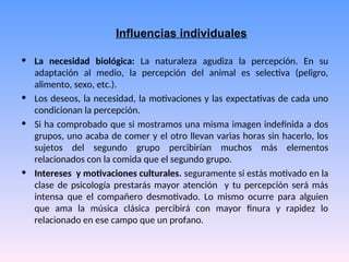 Influencias individuales
• La necesidad biológica: La naturaleza agudiza la percepción. En su
adaptación al medio, la percepción del animal es selectiva (peligro,
alimento, sexo, etc.).
• Los deseos, la necesidad, la motivaciones y las expectativas de cada uno
condicionan la percepción.
• Si ha comprobado que si mostramos una misma imagen indefinida a dos
grupos, uno acaba de comer y el otro llevan varias horas sin hacerlo, los
sujetos del segundo grupo percibirían muchos más elementos
relacionados con la comida que el segundo grupo.
• Intereses y motivaciones culturales. seguramente si estás motivado en la
clase de psicología prestarás mayor atención y tu percepción será más
intensa que el compañero desmotivado. Lo mismo ocurre para alguien
que ama la música clásica percibirá con mayor finura y rapidez lo
relacionado en ese campo que un profano.
 