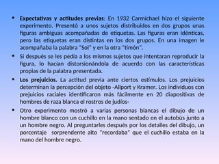 • Expectativas y actitudes previas: En 1932 Carmichael hizo el siguiente
experimento. Presentó a unos sujetos distribuidos en dos grupos unas
figuras ambiguas acompañadas de etiquetas. Las figuras eran idénticas,
pero las etiquetas eran distintas en los dos grupos. En una imagen le
acompañaba la palabra “Sol” y en la otra “timón”.
• Si después se les pedía a los mismos sujetos que intentaran reproducir la
figura, lo hacían distorsionándola de acuerdo con las características
propias de la palabra presentada.
• Los prejuicios. La actitud previa ante ciertos estímulos. Los prejuicios
determinan la percepción del objeto -Allport y Kramer. Los individuos con
prejuicios raciales identificaron más fácilmente en 20 diapositivas de
hombres de raza blanca el rostros de judíos-
• Otro experimento mostró a varias personas blancas el dibujo de un
hombre blanco con un cuchillo en la mano sentado en el autobús junto a
un hombre negro. Al preguntarles después por los detalles del dibujo, un
porcentaje sorprendente alto “recordaba” que el cuchillo estaba en la
mano del hombre negro.
 