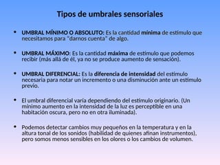 Tipos de umbrales sensoriales
• UMBRAL MÍNIMO O ABSOLUTO: Es
Es la cantidad
la cantidad mínima
mínima de estímulo que
de estímulo que
necesitamos para “darnos cuenta” de algo.
necesitamos para “darnos cuenta” de algo.
• UMBRAL MÁXIMO: Es la cantidad máxima de estímulo que podemos
recibir (más allá de él, ya no se produce aumento de sensación).
• UMBRAL DIFERENCIAL: Es la diferencia de intensidad del estímulo
necesaria para notar un incremento o una disminución ante un estímulo
previo.
• El umbral diferencial varía dependiendo del estímulo originario. (Un
mínimo aumento en la intensidad de la luz es perceptible en una
habitación oscura, pero no en otra iluminada).
• Podemos detectar cambios muy pequeños en la temperatura y en la
altura tonal de los sonidos (habilidad de quienes afinan instrumentos),
pero somos menos sensibles en los olores o los cambios de volumen.
 