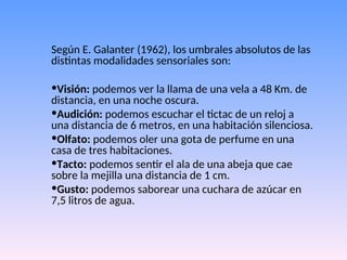 Según E. Galanter (1962), los umbrales absolutos de las
distintas modalidades sensoriales son:
•Visión: podemos ver la llama de una vela a 48 Km. de
distancia, en una noche oscura.
•Audición: podemos escuchar el tictac de un reloj a
una distancia de 6 metros, en una habitación silenciosa.
•Olfato: podemos oler una gota de perfume en una
casa de tres habitaciones.
•Tacto: podemos sentir el ala de una abeja que cae
sobre la mejilla una distancia de 1 cm.
•Gusto: podemos saborear una cuchara de azúcar en
7,5 litros de agua.
 