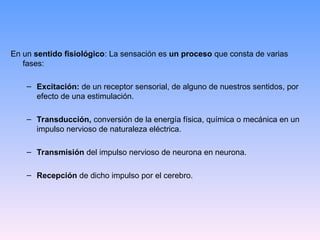 En un sentido fisiológico: La sensación es un proceso que consta de varias
fases:
– Excitación: de un receptor sensorial, de alguno de nuestros sentidos, por
efecto de una estimulación.
– Transducción, conversión de la energía física, química o mecánica en un
impulso nervioso de naturaleza eléctrica.
– Transmisión del impulso nervioso de neurona en neurona.
– Recepción de dicho impulso por el cerebro.
 