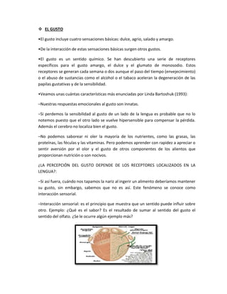  EL GUSTO
•El gusto incluye cuatro sensaciones básicas: dulce, agrio, salado y amargo.
•De la interacción de estas sensaciones básicas surgen otros gustos.
•El gusto es un sentido químico. Se han descubierto una serie de receptores
específicos para el gusto amargo, el dulce y el glumato de monosodio. Estos
receptores se generan cada semana o dos aunque el paso del tiempo (envejecimiento)
o el abuso de sustancias como el alcohol o el tabaco aceleran la degeneración de las
papilas gustativas y de la sensibilidad.
•Veamos unas cuántas características más enunciadas por Linda Bartoshuk (1993):
–Nuestras respuestas emocionales al gusto son innatas.
–Si perdemos la sensibilidad al gusto de un lado de la lengua es probable que no lo
notemos puesto que el otro lado se vuelve hipersensible para compensar la pérdida.
Además el cerebro no localiza bien el gusto.
–No podemos saborear ni oler la mayoría de los nutrientes, como las grasas, las
proteínas, las féculas y las vitaminas. Pero podemos aprender con rapidez a apreciar o
sentir aversión por el olor y el gusto de otros componentes de los alientos que
proporcionan nutrición o son nocivos.
¿LA PERCEPCIÓN DEL GUSTO DEPENDE DE LOS RECEPTORES LOCALIZADOS EN LA
LENGUA?:
–Si así fuera, cuándo nos tapamos la nariz al ingerir un alimento deberíamos mantener
su gusto, sin embargo, sabemos que no es así. Este fenómeno se conoce como
interacción sensorial.
–Interacción sensorial: es el principio que muestra que un sentido puede influir sobre
otro. Ejemplo: ¿Qué es el sabor? Es el resultado de sumar al sentido del gusto el
sentido del olfato. ¿Se le ocurre algún ejemplo más?
 