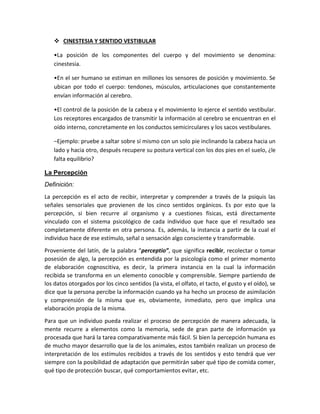  CINESTESIA Y SENTIDO VESTIBULAR
•La posición de los componentes del cuerpo y del movimiento se denomina:
cinestesia.
•En el ser humano se estiman en millones los sensores de posición y movimiento. Se
ubican por todo el cuerpo: tendones, músculos, articulaciones que constantemente
envían información al cerebro.
•El control de la posición de la cabeza y el movimiento lo ejerce el sentido vestibular.
Los receptores encargados de transmitir la información al cerebro se encuentran en el
oído interno, concretamente en los conductos semicirculares y los sacos vestibulares.
–Ejemplo: pruebe a saltar sobre sí mismo con un solo pie inclinando la cabeza hacia un
lado y hacia otro, después recupere su postura vertical con los dos pies en el suelo, ¿le
falta equilibrio?
La Percepción
Definición:
La percepción es el acto de recibir, interpretar y comprender a través de la psiquis las
señales sensoriales que provienen de los cinco sentidos orgánicos. Es por esto que la
percepción, si bien recurre al organismo y a cuestiones físicas, está directamente
vinculado con el sistema psicológico de cada individuo que hace que el resultado sea
completamente diferente en otra persona. Es, además, la instancia a partir de la cual el
individuo hace de ese estímulo, señal o sensación algo consciente y transformable.
Proveniente del latín, de la palabra “perceptio”, que significa recibir, recolectar o tomar
posesión de algo, la percepción es entendida por la psicología como el primer momento
de elaboración cognoscitiva, es decir, la primera instancia en la cual la información
recibida se transforma en un elemento conocible y comprensible. Siempre partiendo de
los datos otorgados por los cinco sentidos (la vista, el olfato, el tacto, el gusto y el oído), se
dice que la persona percibe la información cuando ya ha hecho un proceso de asimilación
y comprensión de la misma que es, obviamente, inmediato, pero que implica una
elaboración propia de la misma.
Para que un individuo pueda realizar el proceso de percepción de manera adecuada, la
mente recurre a elementos como la memoria, sede de gran parte de información ya
procesada que hará la tarea comparativamente más fácil. Si bien la percepción humana es
de mucho mayor desarrollo que la de los animales, estos también realizan un proceso de
interpretación de los estímulos recibidos a través de los sentidos y esto tendrá que ver
siempre con la posibilidad de adaptación que permitirán saber qué tipo de comida comer,
qué tipo de protección buscar, qué comportamientos evitar, etc.
 