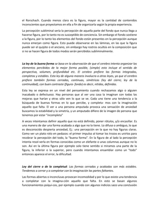 el Rorschach. Cuando menos clara es la figura, mayor es la cantidad de contenidos
inconscientes que proyectamos en ella a fin de organizarla según la propia experiencia.
La percepción subliminal sería la percepción de aquella parte del fondo que nunca llega a
hacerse figura, por lo tanto no es susceptible de conciencia. Sin embargo el fondo sostiene
a la figura, por lo tanto los elementos del fondo están presentes en la percepción aunque
nunca emerjan como figura. Esto puede observarse en las láminas, en las que la figura
puede ser el quijote o el anciano, sin embargo hay rostros ocultos en la composición que
si no se hacen figura de todos modos serán percibidos subliminalmente.
La ley de la buena forma se basa en la observación de que el cerebro intenta organizar los
elementos percibidos de la mejor forma posible, (simple) esto incluye el sentido de
perspectiva, volumen, profundidad etc. El cerebro prefiere las formas integradas,
completas y estables. Esta ley de alguna manera involucra a otras leyes, ya que el cerebro
prefiere también formas cerradas, continuas, simétricas (ley del cierre; ley de la
continuidad), con buen contraste (figura- fondo) es decir, nítidas, definidas.
Esta ley se expresa en un nivel del pensamiento cuando rechazamos algo o alguien
inacabado o defectuoso. Hay personas que al ver una casa la imaginan con todas las
mejoras que harían y otras sólo ven lo que se ve. Cada uno tiene una tendencia a la
búsqueda de buenas formas en lo que percibe, y completa- mos con la imaginación
aquello que falta. El ver a una persona amputada provoca una sensación de ansiedad
buscamos la estabilidad y la simetría, y un amputado difiere de la imagen de persona que
tenemos por estar "incompleta"
A veces intentamos definir aquello que no está definido, poner rótulos, y/o encasillar. Es
una manera de dar una forma acabada a algo que no la tiene. Lo difuso o ambiguo, lo que
es desconocido despierta ansiedad, Ej.: una percepción en la que no hay figuras claras.
Como ver un plato roto en pedazos: el primer impulso al tomar los trozos es unirlos para
recobrar la percepción del todo, la “buena forma”. En la figura de al lado la percepción
intenta resol-verla en formas conocidas como un elefante o unas columnas aunque no lo
son. Así en la última figura por ejemplo solo tiene sentido si miramos una parte de la
figura, la inferior o la superior, pero cuando intentamos ensamblar como un "todo"
entonces aparece el error, la dificultad.
Ley del cierre o de la completud: Las formas cerradas y acabadas son más estables.
Tendemos a cerrar y a completar con la imaginación las partes faltantes.
Las formas abiertas o inconclusas provocan incomodidad y por lo que existe una tendencia
a completar con la imagina-ción aquello que falta. En esto se basan algunos
funcionamientos psíqui-cos, por ejemplo cuando con algunos indicios saco una conclusión
 