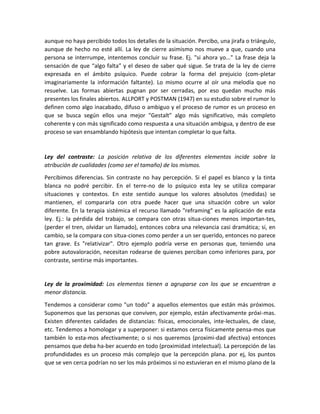 aunque no haya percibido todos los detalles de la situación. Percibo, una jirafa o triángulo,
aunque de hecho no esté allí. La ley de cierre asimismo nos mueve a que, cuando una
persona se interrumpe, intentemos concluir su frase. Ej. "si ahora yo..." La frase deja la
sensación de que “algo falta” y el deseo de saber qué sigue. Se trata de la ley de cierre
expresada en el ámbito psíquico. Puede cobrar la forma del prejuicio (com-pletar
imaginariamente la información faltante). Lo mismo ocurre al oír una melodía que no
resuelve. Las formas abiertas pugnan por ser cerradas, por eso quedan mucho más
presentes los finales abiertos. ALLPORT y POSTMAN (1947) en su estudio sobre el rumor lo
definen como algo inacabado, difuso o ambiguo y el proceso de rumor es un proceso en
que se busca según ellos una mejor "Gestalt" algo más significativo, más completo
coherente y con más significado como respuesta a una situación ambigua, y dentro de ese
proceso se van ensamblando hipótesis que intentan completar lo que falta.
Ley del contraste: La posición relativa de los diferentes elementos incide sobre la
atribución de cualidades (como ser el tamaño) de los mismos.
Percibimos diferencias. Sin contraste no hay percepción. Si el papel es blanco y la tinta
blanca no podré percibir. En el terre-no de lo psíquico esta ley se utiliza comparar
situaciones y contextos. En este sentido aunque los valores absolutos (medidas) se
mantienen, el compararla con otra puede hacer que una situación cobre un valor
diferente. En la terapia sistémica el recurso llamado "reframing" es la aplicación de esta
ley. Ej.: la pérdida del trabajo, se compara con otras situa-ciones menos importan-tes,
(perder el tren, olvidar un llamado), entonces cobra una relevancia casi dramática; si, en
cambio, se la compara con situa-ciones como perder a un ser querido, entonces no parece
tan grave. Es "relativizar". Otro ejemplo podría verse en personas que, teniendo una
pobre autovaloración, necesitan rodearse de quienes perciban como inferiores para, por
contraste, sentirse más importantes.
Ley de la proximidad: Los elementos tienen a agruparse con los que se encuentran a
menor distancia.
Tendemos a considerar como "un todo" a aquellos elementos que están más próximos.
Suponemos que las personas que conviven, por ejemplo, están afectivamente próxi-mas.
Existen diferentes calidades de distancias: físicas, emocionales, inte-lectuales, de clase,
etc. Tendemos a homologar y a superponer: si estamos cerca físicamente pensa-mos que
también lo esta-mos afectivamente; o si nos queremos (proximi-dad afectiva) entonces
pensamos que deba ha-ber acuerdo en todo (proximidad intelectual). La percepción de las
profundidades es un proceso más complejo que la percepción plana. por ej, los puntos
que se ven cerca podrían no ser los más próximos si no estuvieran en el mismo plano de la
 