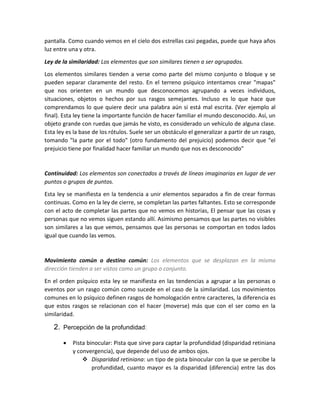 pantalla. Como cuando vemos en el cielo dos estrellas casi pegadas, puede que haya años
luz entre una y otra.
Ley de la similaridad: Los elementos que son similares tienen a ser agrupados.
Los elementos similares tienden a verse como parte del mismo conjunto o bloque y se
pueden separar claramente del resto. En el terreno psíquico intentamos crear "mapas"
que nos orienten en un mundo que desconocemos agrupando a veces individuos,
situaciones, objetos o hechos por sus rasgos semejantes. Incluso es lo que hace que
comprendamos lo que quiere decir una palabra aún si está mal escrita. (Ver ejemplo al
final). Esta ley tiene la importante función de hacer familiar el mundo desconocido. Así, un
objeto grande con ruedas que jamás he visto, es considerado un vehículo de alguna clase.
Esta ley es la base de los rótulos. Suele ser un obstáculo el generalizar a partir de un rasgo,
tomando "la parte por el todo" (otro fundamento del prejuicio) podemos decir que "el
prejuicio tiene por finalidad hacer familiar un mundo que nos es desconocido"
Continuidad: Los elementos son conectados a través de líneas imaginarias en lugar de ver
puntos o grupos de puntos.
Esta ley se manifiesta en la tendencia a unir elementos separados a fin de crear formas
continuas. Como en la ley de cierre, se completan las partes faltantes. Esto se corresponde
con el acto de completar las partes que no vemos en historias, El pensar que las cosas y
personas que no vemos siguen estando allí. Asimismo pensamos que las partes no visibles
son similares a las que vemos, pensamos que las personas se comportan en todos lados
igual que cuando las vemos.
Movimiento común o destino común: Los elementos que se desplazan en la misma
dirección tienden a ser vistos como un grupo o conjunto.
En el orden psíquico esta ley se manifiesta en las tendencias a agrupar a las personas o
eventos por un rasgo común como sucede en el caso de la similaridad. Los movimientos
comunes en lo psíquico definen rasgos de homologación entre caracteres, la diferencia es
que estos rasgos se relacionan con el hacer (moverse) más que con el ser como en la
similaridad.
2. Percepción de la profundidad:
 Pista binocular: Pista que sirve para captar la profundidad (disparidad retiniana
y convergencia), que depende del uso de ambos ojos.
 Disparidad retiniana: un tipo de pista binocular con la que se percibe la
profundidad, cuanto mayor es la disparidad (diferencia) entre las dos
 