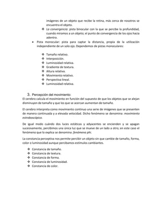 imágenes de un objeto que recibe la retina, más cerca de nosotros se
encuentra el objeto.
 La convergencia: pista binocular con la que se percibe la profundidad,
cuando miramos a un objeto; el punto de convergencia de los ojos hacia
adentro.
 Pista monocular: pista para captar la distancia, propia de la utilización
independiente de un solo ojo. Dependemos de pistas monoculares:
 Tamaño relativo.
 Interposición.
 Luminosidad relativa.
 Gradiente de textura.
 Altura relativa.
 Movimiento relativo.
 Perspectiva lineal.
 Luminosidad relativa.
3. Percepción del movimiento:
El cerebro calcula el movimiento en función del supuesto de que los objetos que se alejan
disminuyen de tamaño y que los que se acercan aumentan de tamaño.
El cerebro interpreta como movimiento continuo una serie de imágenes que se presenten
de manera continuada y a elevada velocidad. Dicho fenómeno se denomina: movimiento
estroboscópico.
De igual modo cuándo dos luces estáticas y adyacentes se encienden y se apagan
sucesivamente, percibimos una única luz que se mueve de un lado a otro; en este caso el
fenómeno que lo explica se denomina: fenómeno phi.
La constancia perceptiva nos permite percibir un objeto sin que cambie de tamaño, forma,
color o luminosidad aunque percibamos estímulos cambiantes.
 Constancia de tamaño.
 Constancia de textura.
 Constancia de forma.
 Constancia de luminosidad.
 Constancia de color.
 