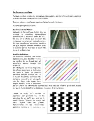 Ilusiones perceptivas:
Aunque nuestras constancias perceptivas nos ayudan a percibir el mundo con exactitud,
nuestros sistemas perceptivos no son infalibles.
Estamos sujetos a muchas percepciones falsas, llamadas ilusiones.
Ilusiones perceptivas visuales:
La ilusión de Ponzo
La ilusión de Ponzo (Ponzo ilusión) debe su
nombre al psicólogo italiano Mario
ponzon quién la estudió a partir de 1912.
Se basa en el efecto que producen dos
rectas que convergen en otros elementos.
En este ejemplo dos segmentos paralelos
de igual longitud parecen diferentes pues
el superior parece más largo al estar más
cerca de ambas rectas.
Ilusión de Zollner:
La ilusión de Zöllner es una ilusión
óptica clásica, data de 1860 y recibe
su nombre de su descubridor, el
astrofísico alemán Johann Karl
Friedrich
En esta figura, las líneas diagonales
de colores, que cruzan la ilustración
de parte a parte, no parecen
paralelas, pero en realidad son. En
la ilusión de Zollner, las líneas más
cortas se encuentran en un ángulo
con las líneas más largas. Este
ángulo ayuda a crear la impresión
de que uno de los extremos de las líneas está más cerca de nosotros que el otro. Puede
ser que la ilusión de Zollner se deba esta impresión de profundidad.
Ilusión del muro: Esta ilusión se
apareció por primera vez en las
paredes de un café, por eso se le
suele llamar "ilusión del muro del
café". Fíjate como las "juntas"
horizontales de los "baldosines"
parecen inclinarse y converger en
 