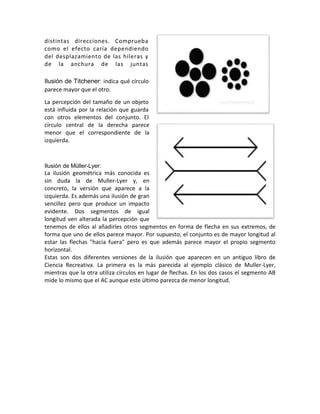 distintas direcciones. Comprueba
como el efecto caría dependiendo
del desplazamiento de las hileras y
de la anchura de las juntas
Ilusión de Titchener: indica qué círculo
parece mayor que el otro.
La percepción del tamaño de un objeto
está influida por la relación que guarda
con otros elementos del conjunto. El
círculo central de la derecha parece
menor que el correspondiente de la
izquierda.
Ilusión de Müller-Lyer:
La ilusión geométrica más conocida es
sin duda la de Muller-Lyer y, en
concreto, la versión que aparece a la
izquierda. Es además una ilusión de gran
sencillez pero que produce un impacto
evidente. Dos segmentos de igual
longitud ven alterada la percepción que
tenemos de ellos al añadirles otros segmentos en forma de flecha en sus extremos, de
forma que uno de ellos parece mayor. Por supuesto, el conjunto es de mayor longitud al
estar las flechas "hacia fuera" pero es que además parece mayor el propio segmento
horizontal.
Estas son dos diferentes versiones de la ilusión que aparecen en un antiguo libro de
Ciencia Recreativa. La primera es la más parecida al ejemplo clásico de Muller-Lyer,
mientras que la otra utiliza círculos en lugar de flechas. En los dos casos el segmento AB
mide lo mismo que el AC aunque este último parezca de menor longitud.
 
