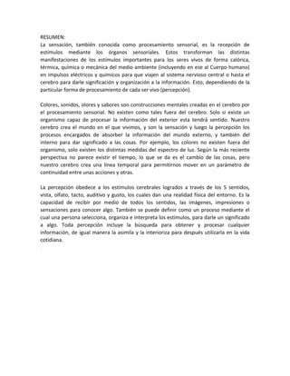 RESUMEN:
La sensación, también conocida como procesamiento sensorial, es la recepción de
estímulos mediante los órganos sensoriales. Estos transforman las distintas
manifestaciones de los estímulos importantes para los seres vivos de forma calórica,
térmica, química o mecánica del medio ambiente (incluyendo en ese al Cuerpo humano)
en impulsos eléctricos y químicos para que viajen al sistema nervioso central o hasta el
cerebro para darle significación y organización a la información. Esto, dependiendo de la
particular forma de procesamiento de cada ser vivo (percepción).
Colores, sonidos, olores y sabores son construcciones mentales creadas en el cerebro por
el procesamiento sensorial. No existen como tales fuera del cerebro. Solo si existe un
organismo capaz de procesar la información del exterior esta tendrá sentido. Nuestro
cerebro crea el mundo en el que vivimos, y son la sensación y luego la percepción los
procesos encargados de absorber la información del mundo externo, y también del
interno para dar significado a las cosas. Por ejemplo, los colores no existen fuera del
organismo, solo existen los distintas medidas del espectro de luz. Según la más reciente
perspectiva no parece existir el tiempo, lo que se da es el cambio de las cosas, pero
nuestro cerebro crea una línea temporal para permitirnos mover en un parámetro de
continuidad entre unas acciones y otras.
La percepción obedece a los estímulos cerebrales logrados a través de los 5 sentidos,
vista, olfato, tacto, auditivo y gusto, los cuales dan una realidad física del entorno. Es la
capacidad de recibir por medio de todos los sentidos, las imágenes, impresiones o
sensaciones para conocer algo. También se puede definir como un proceso mediante el
cual una persona selecciona, organiza e interpreta los estímulos, para darle un significado
a algo. Toda percepción incluye la búsqueda para obtener y procesar cualquier
información, de igual manera la asimila y la interioriza para después utilizarla en la vida
cotidiana.
.
 