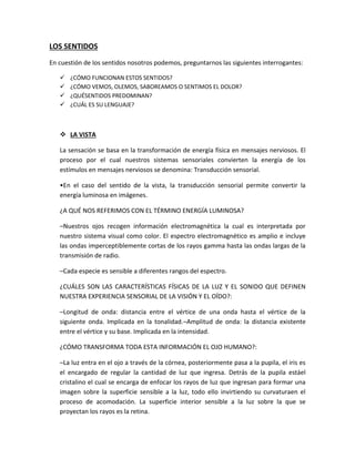 LOS SENTIDOS
En cuestión de los sentidos nosotros podemos, preguntarnos las siguientes interrogantes:
 ¿CÓMO FUNCIONAN ESTOS SENTIDOS?
 ¿CÓMO VEMOS, OLEMOS, SABOREAMOS O SENTIMOS EL DOLOR?
 ¿QUÉSENTIDOS PREDOMINAN?
 ¿CUÁL ES SU LENGUAJE?
 LA VISTA
La sensación se basa en la transformación de energía física en mensajes nerviosos. El
proceso por el cual nuestros sistemas sensoriales convierten la energía de los
estímulos en mensajes nerviosos se denomina: Transducción sensorial.
•En el caso del sentido de la vista, la transducción sensorial permite convertir la
energía luminosa en imágenes.
¿A QUÉ NOS REFERIMOS CON EL TÉRMINO ENERGÍA LUMINOSA?
–Nuestros ojos recogen información electromagnética la cual es interpretada por
nuestro sistema visual como color. El espectro electromagnético es amplio e incluye
las ondas imperceptiblemente cortas de los rayos gamma hasta las ondas largas de la
transmisión de radio.
–Cada especie es sensible a diferentes rangos del espectro.
¿CUÁLES SON LAS CARACTERÍSTICAS FÍSICAS DE LA LUZ Y EL SONIDO QUE DEFINEN
NUESTRA EXPERIENCIA SENSORIAL DE LA VISIÓN Y EL OÍDO?:
–Longitud de onda: distancia entre el vértice de una onda hasta el vértice de la
siguiente onda. Implicada en la tonalidad.–Amplitud de onda: la distancia existente
entre el vértice y su base. Implicada en la intensidad.
¿CÓMO TRANSFORMA TODA ESTA INFORMACIÓN EL OJO HUMANO?:
–La luz entra en el ojo a través de la córnea, posteriormente pasa a la pupila, el iris es
el encargado de regular la cantidad de luz que ingresa. Detrás de la pupila estáel
cristalino el cual se encarga de enfocar los rayos de luz que ingresan para formar una
imagen sobre la superficie sensible a la luz, todo ello invirtiendo su curvaturaen el
proceso de acomodación. La superficie interior sensible a la luz sobre la que se
proyectan los rayos es la retina.
 