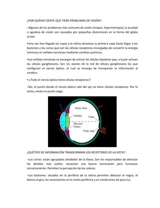 ¿POR QUÉHAY GENTE QUE TIENE PROBLEMAS DE VISIÓN?:
–Algunos de los problemas más comunes de visión (miopía, hipermetropía), la acuidad
o agudeza de visión son causados por pequeñas distorsiones en la forma del globo
ocular.
•Una vez han llegado los rayos a la retina atraviesa su primera capa hasta llegar a los
bastones y los conos que son las células receptoras encargadas de convertir la energía
luminosa en señales nerviosas mediante cambios químicos.
•Las señales nerviosas se encargan de activar las células bipolares que, a la par activan
las células ganglionares. Son los axones de la red de células ganglionares los que
configuran el nervio óptico, el cuál se encarga de transportar la información al
cerebro.
• ¿Todo el nervio óptico tiene células receptoras?:
–No, el punto donde el nervio óptico sale del ojo no tiene células receptoras. Por lo
tanto, existe un punto ciego.
¿QUÉTIPO DE INFORMACIÓN TRANSFORMAN LOS RECEPTORES DE LA VISTA?:
–Los conos: están agrupados alrededor de la fóvea. Son los responsables de detectar
los detalles más sutiles; necesitan una buena iluminación para funcionar
correctamente. Permiten la percepción de los colores.
–Los bastones: situados en la periferia de la retina permiten detectar el negro, el
blanco el gris, los necesitamos en la visión periférica y en condiciones de poca luz.
 