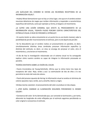 ¿EN QUÉLUGAR DEL CEREBRO SE HAYAN LAS NEURONAS RECEPTORAS DE LA
INFORMACIÓN VISUAL?:
–Hubely Wiesel demostraron que no hay un único lugar, sino que en el cerebro existen
neuronas detectoras de rasgos que reciben información y responden a características
específicas del estímulo, como por ejemplo su forma, el ángulo o el movimiento.
¿SI SUFRO UNA LESIÓN CEREBRAL QUE AFECTE AL PROCESAMIENTO DE LA
INFORMACIÓN VISUAL, TODAVÍA PUEDO PERCIBIR CIERTAS CARACTERÍSTICAS DEL
ESTÍMULO VISUAL O DEJO DE PERCIBIR EL ESTÍMULO?:
–Si nuestra lesión se ubica únicamente en un punto (no es una lesión masiva), cabe la
posibilidad de percibir incorrectamente el estímulo, pero no de dejarlo de percibir.
–Se ha descubierto que el cerebro realiza un procesamiento en paralelo, es decir,
simultáneamente distintas áreas cerebrales procesan información específica (y
distinta) del estímulo; es decir, un área se encarga de procesar el color, otra el
movimiento y, una tercera el movimiento.
–A día de hoy la investigación relacionada con el sistema visual no ha conseguido
explicar cómo nuestro cerebro es capaz de integran la información procesada en
paralelo.
TEORÍAS EXISTENTES SOBRE LA VISIÓN DEL COLOR:
–Teoría tricromática de Young-Helmholtz: Afirma que la retina tiene tres tipos de
receptores del color. Rojo, verde y azul. La estimulación de dos de ellos a la vez
permitiría la visión del resto de colores.
–Teoría del proceso opuesto de Hering: la información visual se analiza en términos de
colores opuestos rojo y verde, azul y amarillo, blanco y negro.
•Ambas teorías coexisten: el procesamiento del color se produce en dos etapas.
• ¿POR QUÉAL CAMBIAR LA ILUMINACIÓN SEGUIMOS PERCIBIENDO EL MISMO
COLOR?:
–Constancia del color: Se ha demostrado que, aun variando la iluminación y, por tanto,
alterando las longitudes de onda reflejadas por el estímulo seguimos percibiendo su
color original si conocemos el estímulo.
 
