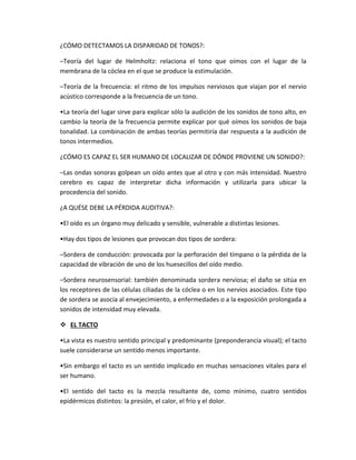 ¿CÓMO DETECTAMOS LA DISPARIDAD DE TONOS?:
–Teoría del lugar de Helmholtz: relaciona el tono que oímos con el lugar de la
membrana de la cóclea en el que se produce la estimulación.
–Teoría de la frecuencia: el ritmo de los impulsos nerviosos que viajan por el nervio
acústico corresponde a la frecuencia de un tono.
•La teoría del lugar sirve para explicar sólo la audición de los sonidos de tono alto, en
cambio la teoría de la frecuencia permite explicar por qué oímos los sonidos de baja
tonalidad. La combinación de ambas teorías permitiría dar respuesta a la audición de
tonos intermedios.
¿CÓMO ES CAPAZ EL SER HUMANO DE LOCALIZAR DE DÓNDE PROVIENE UN SONIDO?:
–Las ondas sonoras golpean un oído antes que al otro y con más intensidad. Nuestro
cerebro es capaz de interpretar dicha información y utilizarla para ubicar la
procedencia del sonido.
¿A QUÉSE DEBE LA PÉRDIDA AUDITIVA?:
•El oído es un órgano muy delicado y sensible, vulnerable a distintas lesiones.
•Hay dos tipos de lesiones que provocan dos tipos de sordera:
–Sordera de conducción: provocada por la perforación del tímpano o la pérdida de la
capacidad de vibración de uno de los huesecillos del oído medio.
–Sordera neurosensorial: también denominada sordera nerviosa; el daño se sitúa en
los receptores de las células ciliadas de la cóclea o en los nervios asociados. Este tipo
de sordera se asocia al envejecimiento, a enfermedades o a la exposición prolongada a
sonidos de intensidad muy elevada.
 EL TACTO
•La vista es nuestro sentido principal y predominante (preponderancia visual); el tacto
suele considerarse un sentido menos importante.
•Sin embargo el tacto es un sentido implicado en muchas sensaciones vitales para el
ser humano.
•El sentido del tacto es la mezcla resultante de, como mínimo, cuatro sentidos
epidérmicos distintos: la presión, el calor, el frío y el dolor.
 