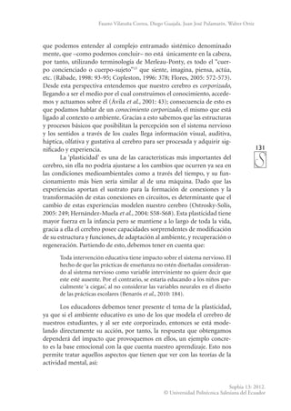 131
Sophia 13: 2012.
© Universidad Politécnica Salesiana del Ecuador
Fausto Vilatuña Correa, Diego Guajala, Juan José Pulamarín, Walter Ortiz
que podemos entender al complejo entramado sistémico denominado
mente, que –como podemos concluir– no está únicamente en la cabeza,
por tanto, utilizando terminología de Merleau-Ponty, es todo el “cuer-
po concienciado o cuerpo-sujeto”15
que siente, imagina, piensa, actúa,
etc. (Rábade, 1998: 93-95; Copleston, 1996: 378; Flores, 2005: 572-573).
Desde esta perspectiva entendemos que nuestro cerebro es corporizado,
llegando a ser el medio por el cual construimos el conocimiento, accede-
mos y actuamos sobre él (Ávila et al., 2001: 43); consecuencia de esto es
que podamos hablar de un conocimiento corporizado, el mismo que está
ligado al contexto o ambiente. Gracias a esto sabemos que las estructuras
y procesos básicos que posibilitan la percepción son el sistema nervioso
y los sentidos a través de los cuales llega información visual, auditiva,
háptica, olfativa y gustativa al cerebro para ser procesada y adquirir sig-
nificado y experiencia.
La ‘plasticidad’ es una de las características más importantes del
cerebro, sin ella no podría ajustarse a los cambios que ocurren ya sea en
las condiciones medioambientales como a través del tiempo, y su fun-
cionamiento más bien sería similar al de una máquina. Dado que las
experiencias aportan el sustrato para la formación de conexiones y la
transformación de estas conexiones en circuitos, es determinante que el
cambio de estas experiencias modelen nuestro cerebro (Ostrosky-Solís,
2005: 249; Hernández-Muela et al., 2004: S58-S68). Esta plasticidad tiene
mayor fuerza en la infancia pero se mantiene a lo largo de toda la vida,
gracia a ella el cerebro posee capacidades sorprendentes de modificación
de su estructura y funciones, de adaptación al ambiente, y recuperación o
regeneración. Partiendo de esto, debemos tener en cuenta que:
Toda intervención educativa tiene impacto sobre el sistema nervioso. El
hecho de que las prácticas de enseñanza no estén diseñadas consideran-
do al sistema nervioso como variable interviniente no quiere decir que
este esté ausente. Por el contrario, se estaría educando a los niños par-
cialmente ‘a ciegas’, al no considerar las variables neurales en el diseño
de las prácticas escolares (Benarós et al., 2010: 184).
Los educadores debemos tener presente el tema de la plasticidad,
ya que si el ambiente educativo es uno de los que modela el cerebro de
nuestros estudiantes, y al ser este corporizado, entonces se está mode-
lando directamente su acción, por tanto, la respuesta que obtengamos
dependerá del impacto que provoquemos en ellos, un ejemplo concre-
to es la base emocional con la que cuenta nuestro aprendizaje. Esto nos
permite tratar aquellos aspectos que tienen que ver con las teorías de la
actividad mental, así:
 