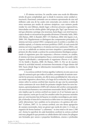 132
Sophia 13: 2012.
© Universidad Politécnica Salesiana del Ecuador
Sensación y percepción en la construcción del conocimiento
1. El sistema nervioso. Se concibe como una escala de diferentes
niveles de gran complejidad, que va desde la neurona como unidad es-
tructural y funcional, contando con un número aproximado de cien mil
millones cada una de las cuales está conectada con cientos o miles de
otras neuronas por medio de uniones sinápticas, cuyo número puede
rondar los cien billones, dando lugar a diversos procesos cognoscitivos,
intercaladas con las células gliales (del griego glia, ‘liga’) que forman una
red que alimenta y protege a las neuronas, hasta llegar a un nivel macros-
cópico donde se encuentran las grandes divisiones (Ostrosky-Solís, 2005:
248; Haines, 2003: 4; Kandel, 2007: 137; Barbour, 2004: 426; Squire et al.,
2008: 330). Regularmente se distinguen dos componentes principales: el
sistema nervioso central (SNC) compuesto por el cerebro o encéfalo y la
médula espinal, y el sistema nervioso periférico (SNP), el cual consta del
sistema nervioso esquelético y el sistema nervioso autónomo (SNA), este
a su vez, se subdivide en sistema nervioso simpático y parasimpático, el
primero de ellos tiende a acelerar los acontecimientos fisiológicos prepa-
rando al organismo para dar respuestas a diversos eventos, en cambio,
el sistema nervioso parasimpático busca contrarrestarlo actuando sobre
órganos individuales y atemperando el organismo (Purves et al., 2004:
14-16; Smith y Kosslyn, 2008: 20; Haines, 2003: 3). Por ser de nuestro
interés la actividad mental, revisaremos brevemente el lugar dentro del
SNC hacia dónde llega la información transmitida por los sentidos: la
corteza cerebral.
2. La corteza cerebral. Corteza significa‘cubierta’, en este caso es un
capa de sustancia gris que rodea el cerebro, corresponde al sustrato esen-
cial de los procesos mentales, sin ella la única posibilidad de vida sería en
un estado vegetativo; ahora bien, a lo largo de la evolución, las investiga-
ciones sobre la corteza cerebral dan muestra de que esta ha aumentado
varios centenares de veces desde los primates simples hasta los seres hu-
manos, aproximadamente el 80% del volumen del cerebro corresponden
a la neocorteza humana y sus conexiones neuronales (Koch, 2005: 89-91),
esto implica que la corteza cerebral sea mayor en el ser humano que en
otras especies, razón por la cual, los estudios sobre los procesos mentales
para ser convincentes han de basarse en estudios neurológicos, por ejem-
plo, al abordar el tema de la conciencia se debe tener en cuenta que puede
sufrir alteraciones “por cambios en la estructura o la química del cere-
bro” (Carlson, 2007: 3). La corteza cerebral, con esta densa agregación
de cuerpos neuronales, tiene un grosor que oscila de entre 2 y 4 mm, se
organiza de forma laminar16
y columnar,17
su área total es de unos 2.500
cm2
, forma la superficie de cada hemisferio cerebral, la corteza cerebral
está muy plegada lo que permite su cabida dentro del cráneo, los pliegues
son formados por surcos o pequeñas hendiduras, cisuras o profundas
 