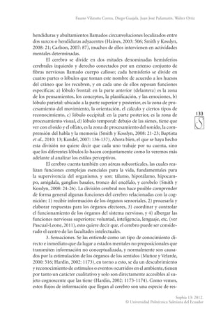 133
Sophia 13: 2012.
© Universidad Politécnica Salesiana del Ecuador
Fausto Vilatuña Correa, Diego Guajala, Juan José Pulamarín, Walter Ortiz
hendiduras y abultamientos llamados circunvoluciones localizados entre
dos surcos o hendiduras adyacentes (Haines, 2003: 506; Smith y Kosslyn,
2008: 21; Carlson, 2007: 87), muchos de ellos intervienen en actividades
mentales determinadas.
El cerebro se divide en dos mitades denominadas hemisferios
cerebrales izquierdo y derecho conectados por un extenso conjunto de
fibras nerviosas llamado cuerpo calloso; cada hemisferio se divide en
cuatro partes o lóbulos que toman este nombre de acuerdo a los huesos
del cráneo que los recubren, y en cada uno de ellos reposan funciones
específicas: a) lóbulo frontal: en la parte anterior (delantera) es la zona
de los pensamientos, los conceptos, la planificación, y las emociones, b)
lóbulo parietal: ubicado a la parte superior y posterior, es la zona de pro-
cesamiento del movimiento, la orientación, el cálculo y ciertos tipos de
reconocimiento, c) lóbulo occipital: en la parte posterior, es la zona de
procesamiento visual, d) lóbulo temporal: debajo de las sienes, tiene que
ver con el oído y el olfato, es la zona de procesamiento del sonido, la com-
prensión del habla y la memoria (Smith y Kosslyn, 2008: 21-23; Baptista
et al., 2010: 13; Kandel, 2007: 136-137). Ahora bien, el que se haya hecho
esta división no quiere decir que cada uno trabaje por su cuenta, sino
que los diferentes lóbulos lo hacen conjuntamente como lo veremos más
adelante al analizar los estilos perceptivos.
El cerebro cuenta también con aéreas subcorticales, las cuales rea-
lizan funciones complejas esenciales para la vida, fundamentales para
la supervivencia del organismo, y son: tálamo, hipotálamo, hipocam-
po, amígdala, ganglios basales, tronco del encéfalo, y cerebelo (Smith y
Kosslyn, 2008: 24-26). La división cerebral nos hace posible comprender
de forma general algunas funciones del cerebro relacionadas con la cog-
nición: 1) recibir información de los órganos sensoriales, 2) procesarla y
elaborar respuestas para los órganos efectores, 3) coordinar y controlar
el funcionamiento de los órganos del sistema nervioso, y 4) albergar las
funciones nerviosas superiores: voluntad, inteligencia, lenguaje, etc. (ver
Pascual-Leone, 2011), esto quiere decir que, el cerebro puede ser conside-
rado el centro de las facultades intelectuales.
3. Sensaciones. Se las entiende como un tipo de conocimiento di-
recto e inmediato que da lugar a estados mentales no proposicionales que
transmiten información no conceptualizada, y normalmente son causa-
dos por la estimulación de los órganos de los sentidos (Muñoz y Velarde,
2000: 516; Hardin, 2002: 1173), en torno a esto, se da un descubrimiento
y reconocimiento de estímulos o eventos ocurridos en el ambiente, tienen
por tanto un carácter cualitativo y solo son directamente accesibles al su-
jeto cognoscente que las tiene (Hardin, 2002: 1173-1174). Como vemos,
estos flujos de información que llegan al cerebro son una especie de res-
 